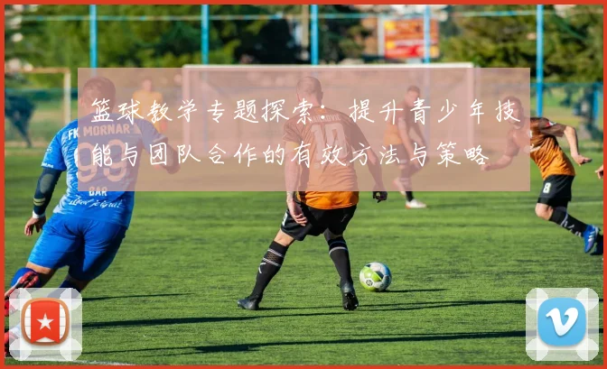 篮球教学专题探索：提升青少年技能与团队合作的有效方法与策略
