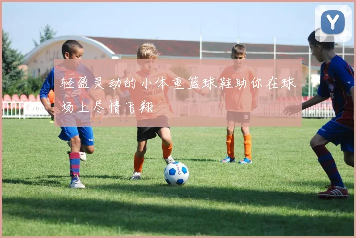 轻盈灵动的小体重篮球鞋助你在球场上尽情飞翔