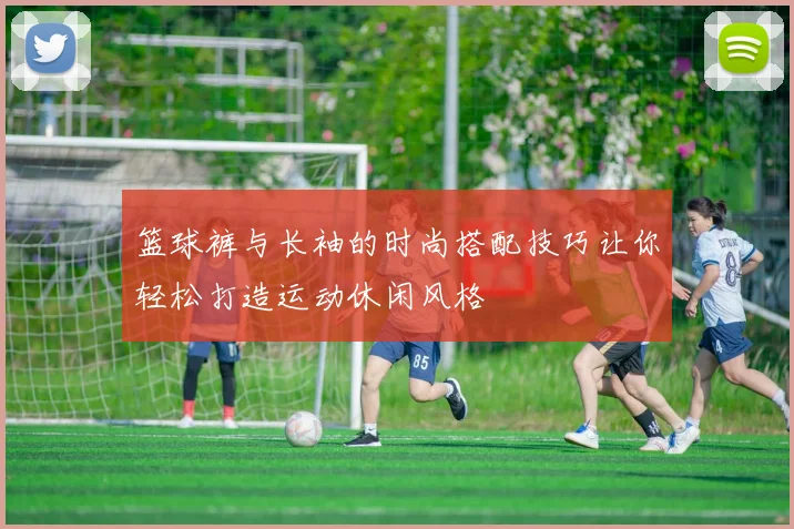 篮球裤与长袖的时尚搭配技巧让你轻松打造运动休闲风格