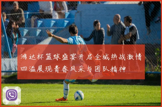 鸿达杯篮球盛宴开启全城热战激情四溢展现青春风采与团队精神